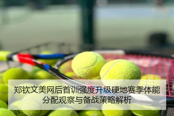 郑钦文美网后首训强度升级硬地赛季体能分配观察与备战策略解析