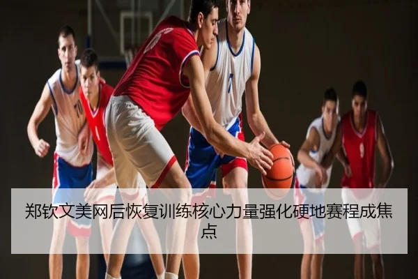 郑钦文美网后恢复训练核心力量强化硬地赛程成焦点