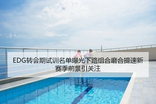EDG转会期试训名单曝光下路组合磨合提速新赛季前景引关注