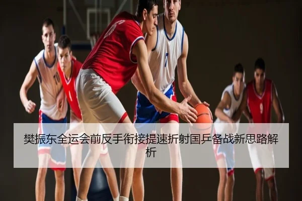 樊振东全运会前反手衔接提速折射国乒备战新思路解析