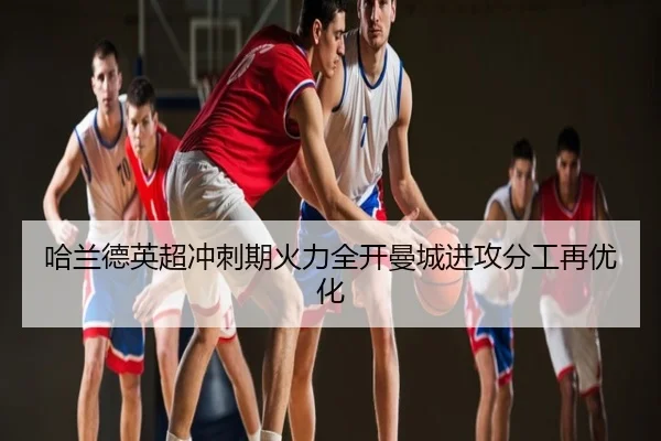哈兰德英超冲刺期火力全开曼城进攻分工再优化